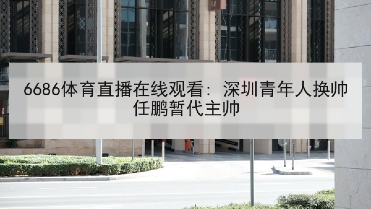 6686体育直播在线观看: 深圳青年人换帅任鹏暂代主帅 6686体育直播在线观看: 深圳青年人换帅任鹏暂代主帅