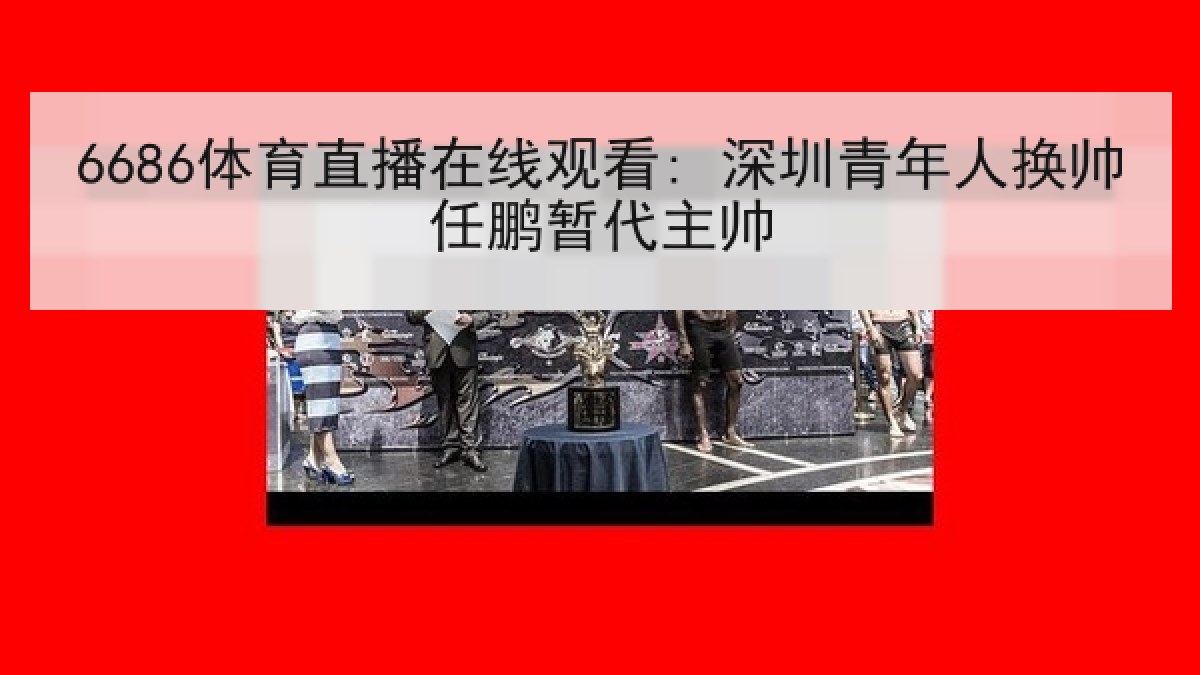 6686体育直播在线观看: 深圳青年人换帅任鹏暂代主帅 6686体育直播在线观看: 深圳青年人换帅任鹏暂代主帅